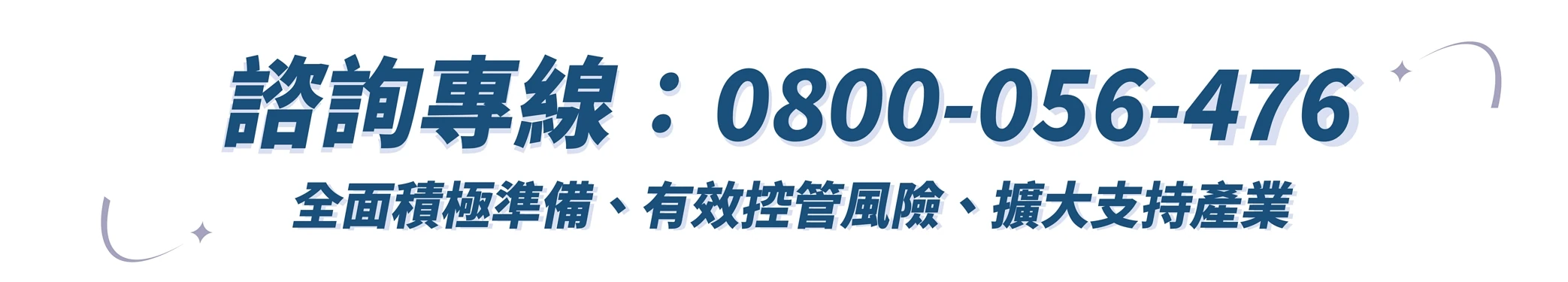 諮詢專線：0800-056-476 全面積極準備、有效控管風險、擴大支持產業